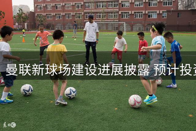 曼联新球场建设进展披露 预计投资20亿英镑