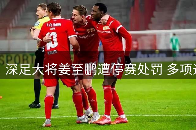 深足大将姜至鹏遭停赛处罚 多项违规触发队内重处