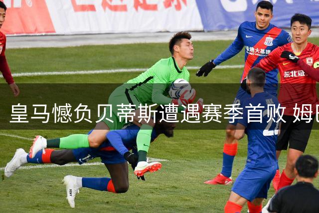 皇马憾负贝蒂斯遭遇赛季首败 姆巴佩空门失机+失点